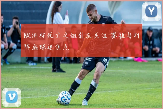 欧洲杯死亡之组引发关注 赛程与对阵成球迷焦点