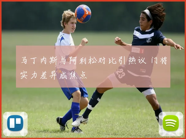 马丁内斯与阿利松对比引热议 门将实力差异成焦点