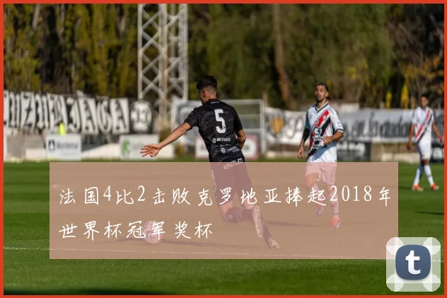 法国4比2击败克罗地亚捧起2018年世界杯冠军奖杯