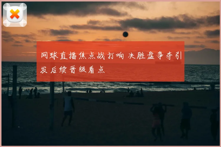 网球直播焦点战打响 决胜盘争夺引发后续晋级看点