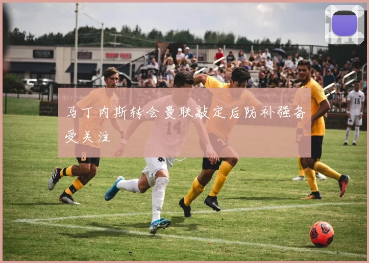 马丁内斯转会曼联敲定后防补强备受关注