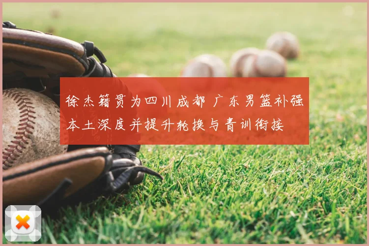 徐杰籍贯为四川成都 广东男篮补强本土深度并提升轮换与青训衔接
