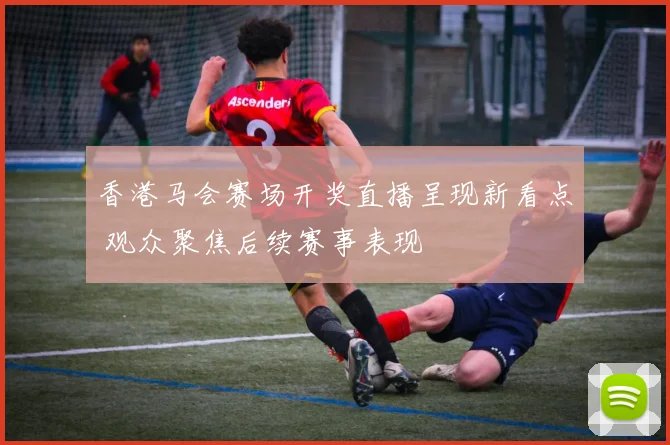 香港马会赛场开奖直播呈现新看点 观众聚焦后续赛事表现