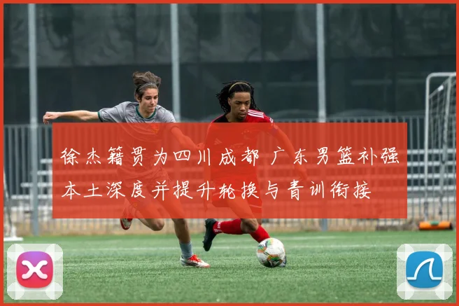 徐杰籍贯为四川成都 广东男篮补强本土深度并提升轮换与青训衔接