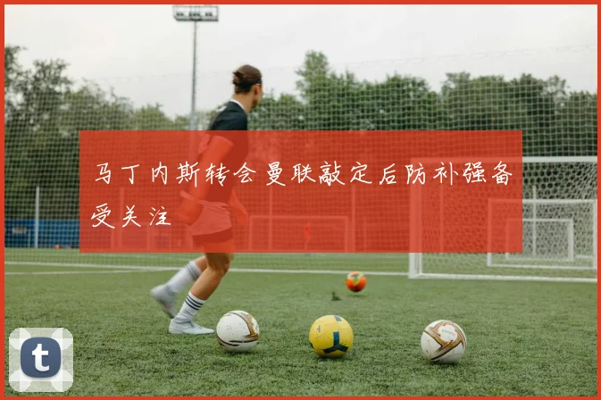 马丁内斯转会曼联敲定后防补强备受关注