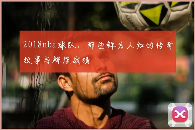 2018nba球队,那些鲜为人知的传奇故事与辉煌战绩
