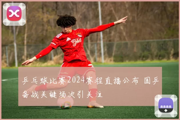 乒乓球比赛2024赛程直播公布 国乒备战关键场次引关注