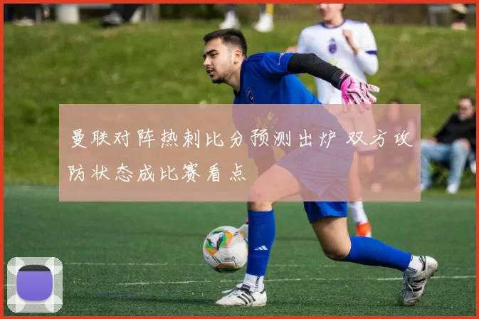 曼联对阵热刺比分预测出炉 双方攻防状态成比赛看点