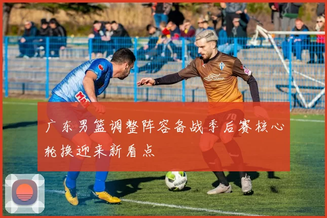 广东男篮调整阵容备战季后赛核心轮换迎来新看点