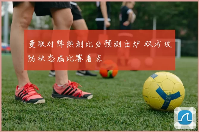 曼联对阵热刺比分预测出炉 双方攻防状态成比赛看点