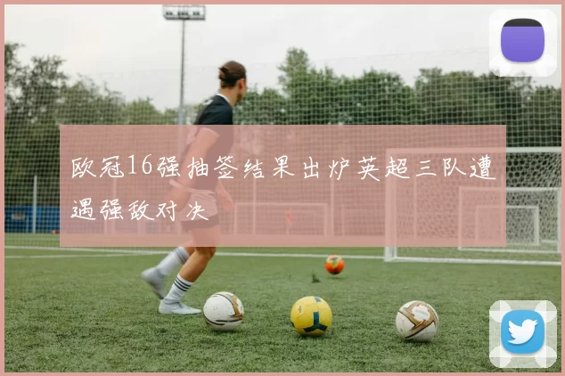 欧冠16强抽签结果出炉英超三队遭遇强敌对决