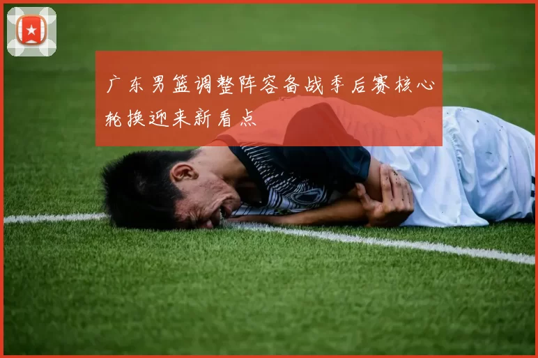 广东男篮调整阵容备战季后赛核心轮换迎来新看点