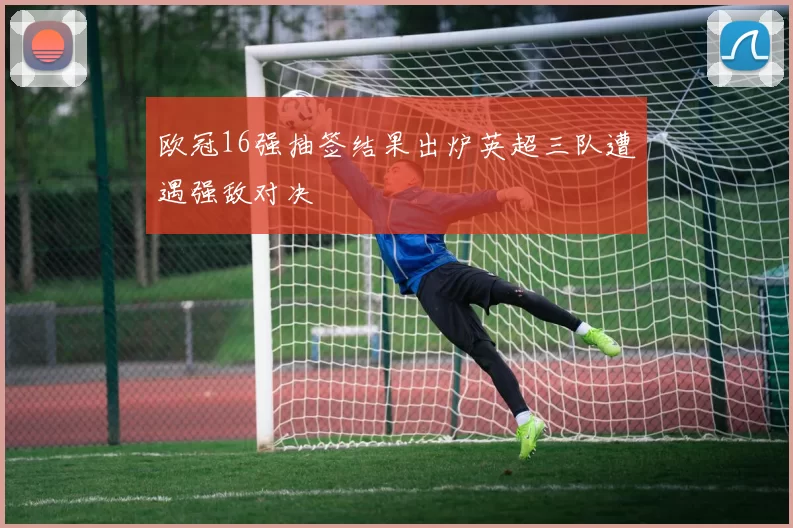 欧冠16强抽签结果出炉英超三队遭遇强敌对决