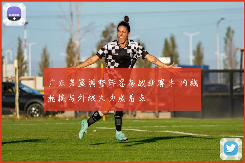 广东男篮调整阵容备战新赛季 内线轮换与外线火力成看点
